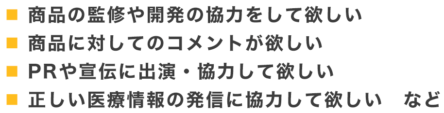 商品の監修や開発の協力をして欲しい、商品に対してのコメントが欲しい、PRや宣伝に出演・協力して欲しい、正しい医療情報の発信に協力して欲しい など